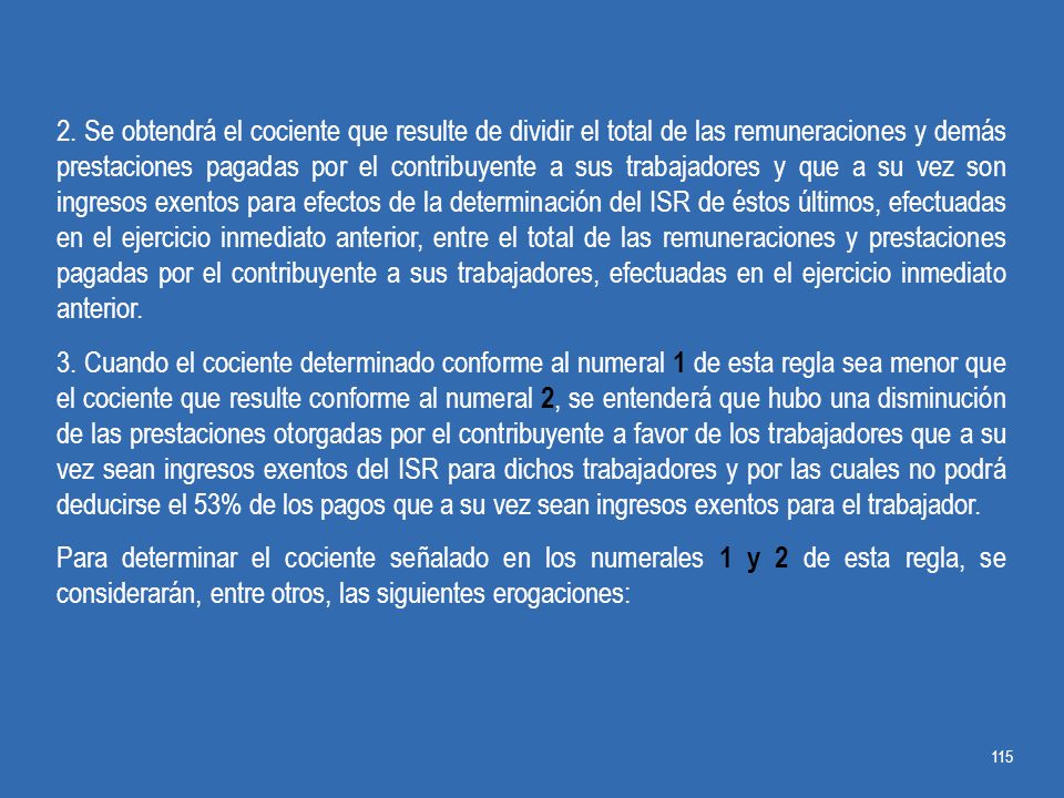2. Se obtendrá el cociente que resulte de dividir el total de las remuneraciones y demás prestaciones pagadas por el contribuyente a sus trabajadores y que a su vez son ingresos exentos para efectos de la determinación del ISR de éstos últimos, efectuadas en el ejercicio inmediato anterior, entre el total de las remuneraciones y prestaciones pagadas por el contribuyente a sus trabajadores, efectuadas en el ejercicio inmediato anterior.