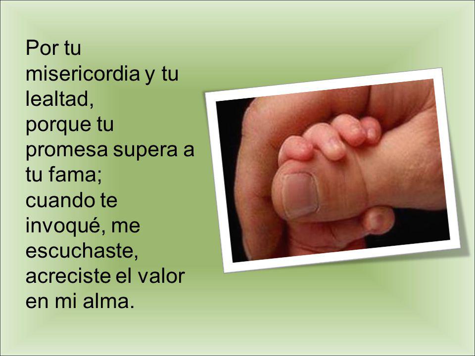 Por tu misericordia y tu lealtad, porque tu promesa supera a tu fama; cuando te invoqué, me escuchaste, acreciste el valor en mi alma.