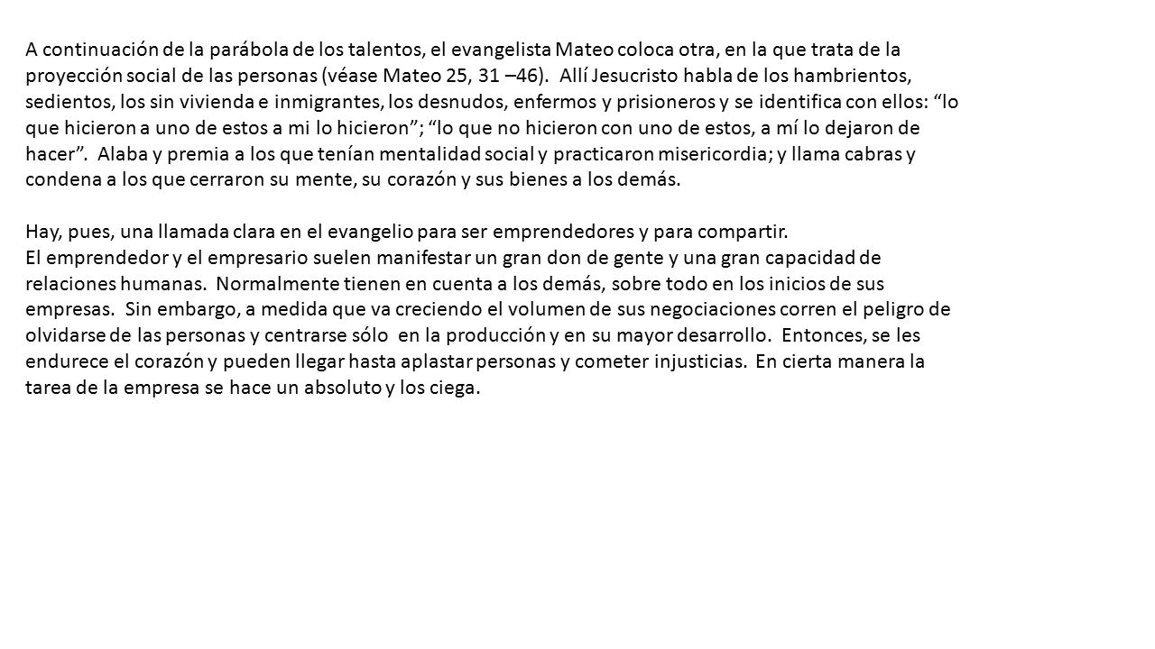 A continuación de la parábola de los talentos, el evangelista Mateo coloca otra, en la que trata de la proyección social de las personas (véase Mateo 25, 31 –46). Allí Jesucristo habla de los hambrientos, sedientos, los sin vivienda e inmigrantes, los desnudos, enfermos y prisioneros y se identifica con ellos: lo que hicieron a uno de estos a mi lo hicieron ; lo que no hicieron con uno de estos, a mí lo dejaron de hacer . Alaba y premia a los que tenían mentalidad social y practicaron misericordia; y llama cabras y condena a los que cerraron su mente, su corazón y sus bienes a los demás.