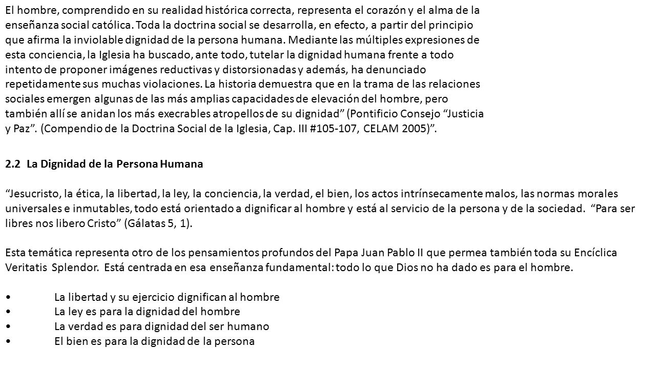 El hombre, comprendido en su realidad histórica correcta, representa el corazón y el alma de la enseñanza social católica. Toda la doctrina social se desarrolla, en efecto, a partir del principio que afirma la inviolable dignidad de la persona humana. Mediante las múltiples expresiones de esta conciencia, la Iglesia ha buscado, ante todo, tutelar la dignidad humana frente a todo intento de proponer imágenes reductivas y distorsionadas y además, ha denunciado repetidamente sus muchas violaciones. La historia demuestra que en la trama de las relaciones sociales emergen algunas de las más amplias capacidades de elevación del hombre, pero también allí se anidan los más execrables atropellos de su dignidad (Pontificio Consejo Justicia y Paz . (Compendio de la Doctrina Social de la Iglesia, Cap. III # , CELAM 2005) .