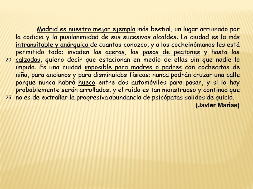 Madrid es nuestro mejor ejemplo más bestial, un lugar arruinado por la codicia y la pusilanimidad de sus sucesivos alcaldes. La ciudad es la más intransitable y anárquica de cuantas conozco, y a los cocheinómanos les está permitido todo: invaden las aceras, los pasos de peatones y hasta las calzadas, quiero decir que estacionan en medio de ellas sin que nadie lo impida. Es una ciudad imposible para madres o padres con cochecitos de niño, para ancianos y para disminuidos físicos: nunca podrán cruzar una calle porque nunca habrá hueco entre dos automóviles para pasar, y si lo hay probablemente serán arrollados, y el ruido es tan monstruoso y continuo que no es de extrañar la progresiva abundancia de psicópatas salidos de quicio.
