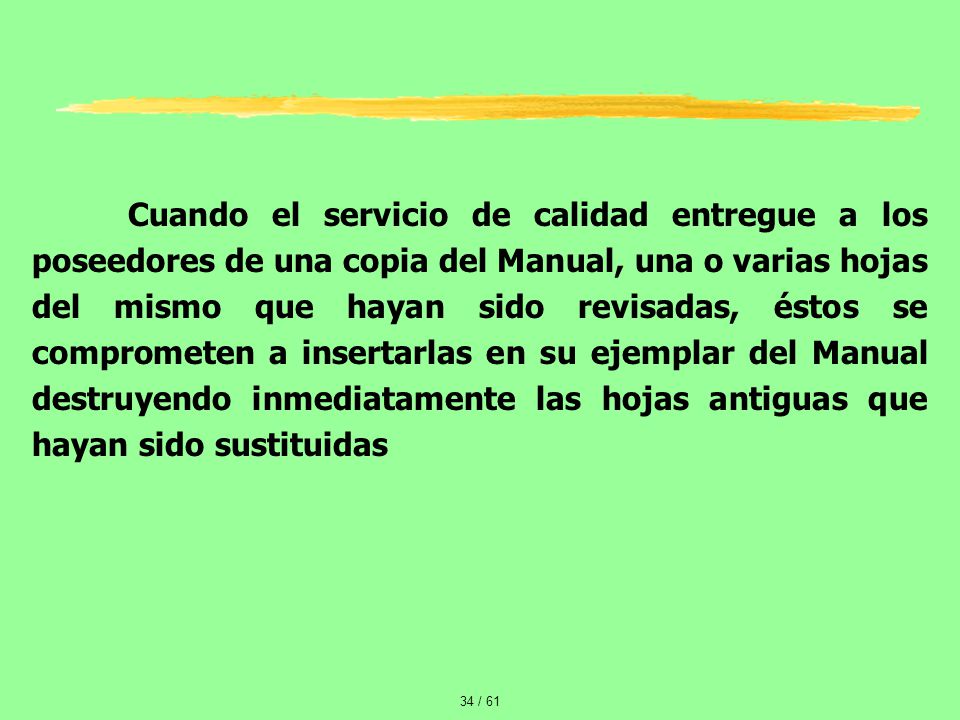 Cuando el servicio de calidad entregue a los poseedores de una copia del Manual, una o varias hojas del mismo que hayan sido revisadas, éstos se comprometen a insertarlas en su ejemplar del Manual destruyendo inmediatamente las hojas antiguas que hayan sido sustituidas