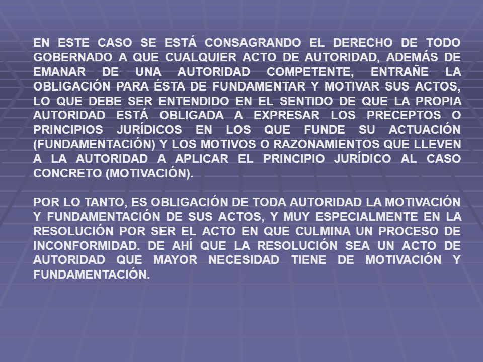 EN ESTE CASO SE ESTÁ CONSAGRANDO EL DERECHO DE TODO GOBERNADO A QUE CUALQUIER ACTO DE AUTORIDAD, ADEMÁS DE EMANAR DE UNA AUTORIDAD COMPETENTE, ENTRAÑE LA OBLIGACIÓN PARA ÉSTA DE FUNDAMENTAR Y MOTIVAR SUS ACTOS, LO QUE DEBE SER ENTENDIDO EN EL SENTIDO DE QUE LA PROPIA AUTORIDAD ESTÁ OBLIGADA A EXPRESAR LOS PRECEPTOS O PRINCIPIOS JURÍDICOS EN LOS QUE FUNDE SU ACTUACIÓN (FUNDAMENTACIÓN) Y LOS MOTIVOS O RAZONAMIENTOS QUE LLEVEN A LA AUTORIDAD A APLICAR EL PRINCIPIO JURÍDICO AL CASO CONCRETO (MOTIVACIÓN).