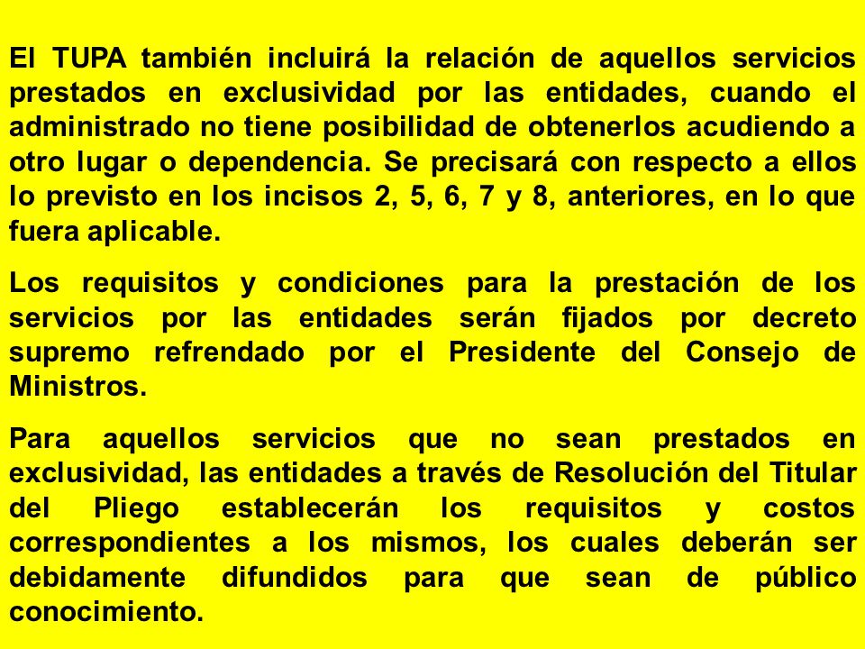 El TUPA también incluirá la relación de aquellos servicios prestados en exclusividad por las entidades, cuando el administrado no tiene posibilidad de obtenerlos acudiendo a otro lugar o dependencia. Se precisará con respecto a ellos lo previsto en los incisos 2, 5, 6, 7 y 8, anteriores, en lo que fuera aplicable.