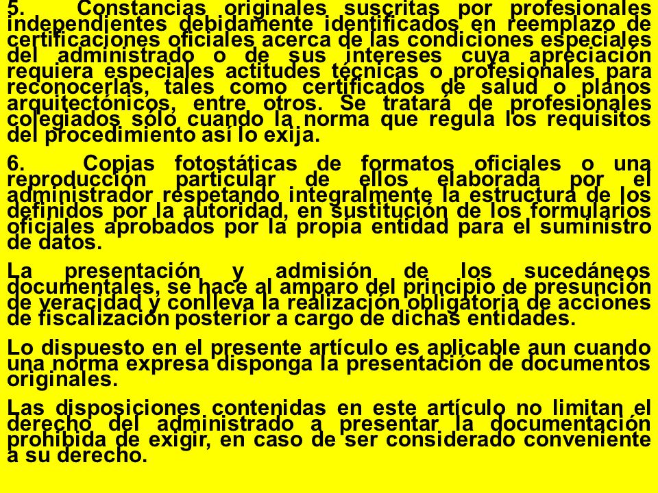 5. Constancias originales suscritas por profesionales independientes debidamente identificados en reemplazo de certificaciones oficiales acerca de las condiciones especiales del administrado o de sus intereses cuya apreciación requiera especiales actitudes técnicas o profesionales para reconocerlas, tales como certificados de salud o planos arquitectónicos, entre otros. Se tratará de profesionales colegiados sólo cuando la norma que regula los requisitos del procedimiento así lo exija.