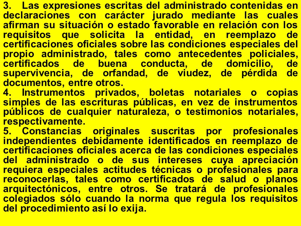 3. Las expresiones escritas del administrado contenidas en declaraciones con carácter jurado mediante las cuales afirman su situación o estado favorable en relación con los requisitos que solicita la entidad, en reemplazo de certificaciones oficiales sobre las condiciones especiales del propio administrado, tales como antecedentes policiales, certificados de buena conducta, de domicilio, de supervivencia, de orfandad, de viudez, de pérdida de documentos, entre otros.