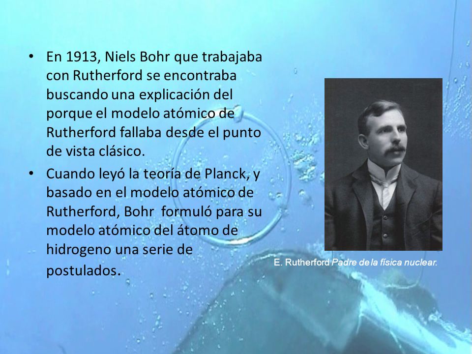 En 1913, Niels Bohr que trabajaba con Rutherford se encontraba buscando una explicación del porque el modelo atómico de Rutherford fallaba desde el punto de vista clásico.