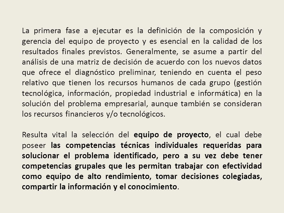 La primera fase a ejecutar es la definición de la composición y gerencia del equipo de proyecto y es esencial en la calidad de los resultados finales previstos. Generalmente, se asume a partir del análisis de una matriz de decisión de acuerdo con los nuevos datos que ofrece el diagnóstico preliminar, teniendo en cuenta el peso relativo que tienen los recursos humanos de cada grupo (gestión tecnológica, información, propiedad industrial e informática) en la solución del problema empresarial, aunque también se consideran los recursos financieros y/o tecnológicos.