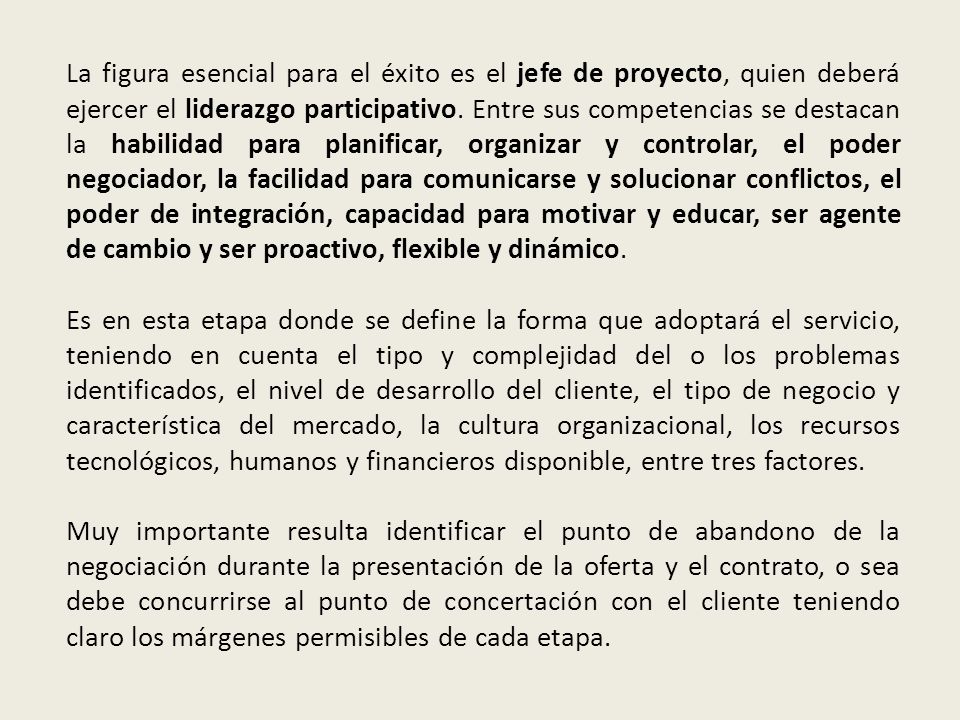 La figura esencial para el éxito es el jefe de proyecto, quien deberá ejercer el liderazgo participativo. Entre sus competencias se destacan la habilidad para planificar, organizar y controlar, el poder negociador, la facilidad para comunicarse y solucionar conflictos, el poder de integración, capacidad para motivar y educar, ser agente de cambio y ser proactivo, flexible y dinámico.