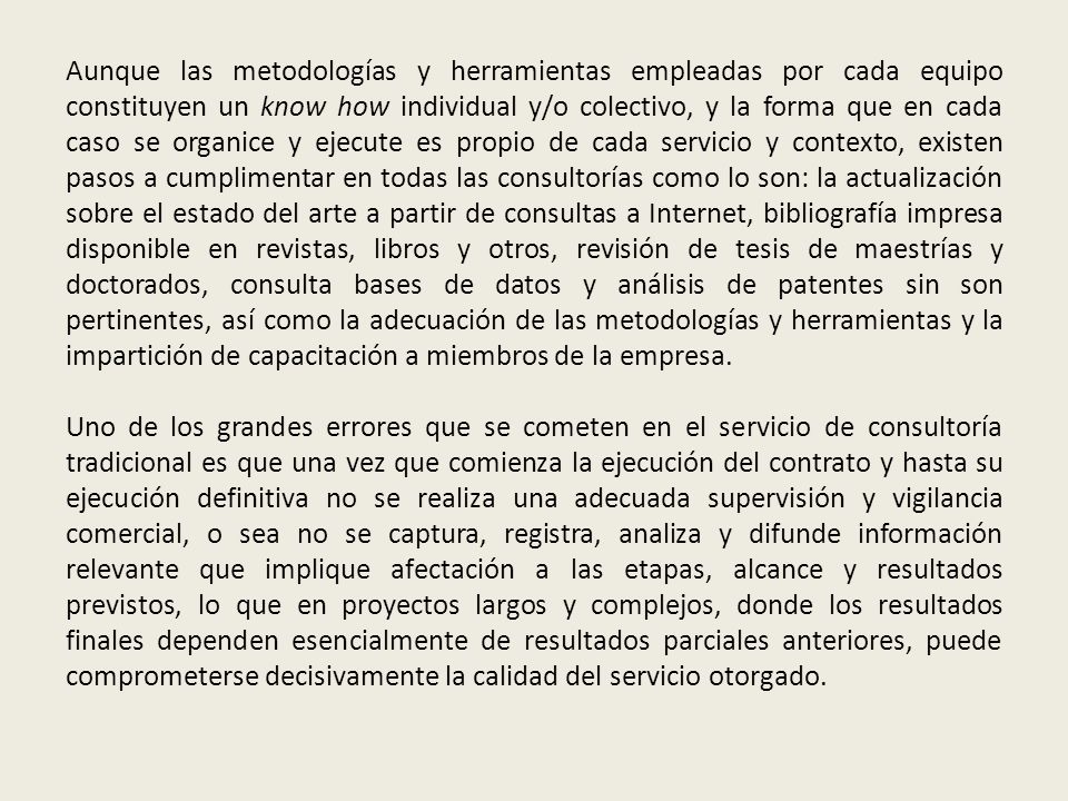 Aunque las metodologías y herramientas empleadas por cada equipo constituyen un know how individual y/o colectivo, y la forma que en cada caso se organice y ejecute es propio de cada servicio y contexto, existen pasos a cumplimentar en todas las consultorías como lo son: la actualización sobre el estado del arte a partir de consultas a Internet, bibliografía impresa disponible en revistas, libros y otros, revisión de tesis de maestrías y doctorados, consulta bases de datos y análisis de patentes sin son pertinentes, así como la adecuación de las metodologías y herramientas y la impartición de capacitación a miembros de la empresa.