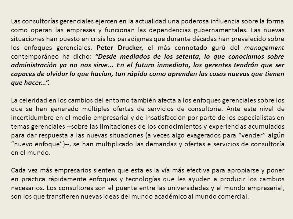 Las consultorías gerenciales ejercen en la actualidad una poderosa influencia sobre la forma como operan las empresas y funcionan las dependencias gubernamentales. Las nuevas situaciones han puesto en crisis los paradigmas que durante décadas han prevalecido sobre los enfoques gerenciales. Peter Drucker, el más connotado gurú del management contemporáneo ha dicho: Desde mediados de los setenta, lo que conocíamos sobre administración ya no nos sirve... En el futuro inmediato, los gerentes tendrán que ser capaces de olvidar lo que hacían, tan rápido como aprenden las cosas nuevas que tienen que hacer... .