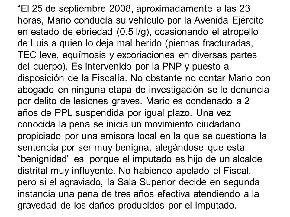 El 25 de septiembre 2008, aproximadamente a las 23 horas, Mario conducía su vehículo por la Avenida Ejército en estado de ebriedad (0.5 l/g), ocasionando el atropello de Luis a quien lo deja mal herido (piernas fracturadas, TEC leve, equímosis y excoriaciones en diversas partes del cuerpo).