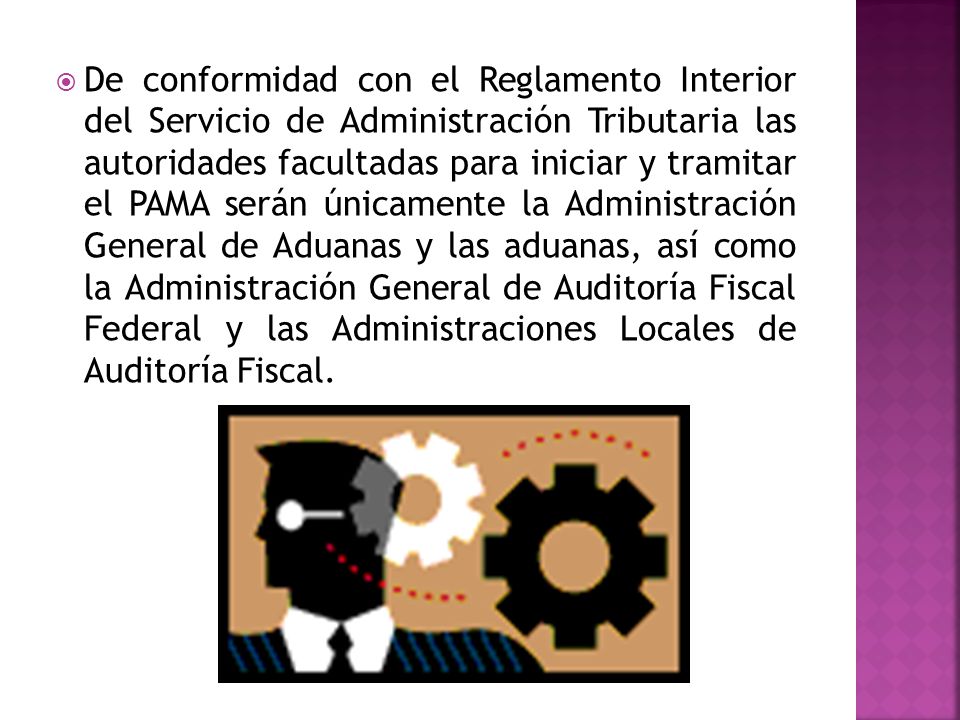 De conformidad con el Reglamento Interior del Servicio de Administración Tributaria las autoridades facultadas para iniciar y tramitar el PAMA serán únicamente la Administración General de Aduanas y las aduanas, así como la Administración General de Auditoría Fiscal Federal y las Administraciones Locales de Auditoría Fiscal.