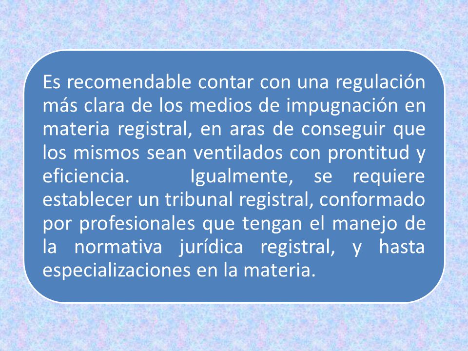 Es recomendable contar con una regulación más clara de los medios de impugnación en materia registral, en aras de conseguir que los mismos sean ventilados con prontitud y eficiencia.