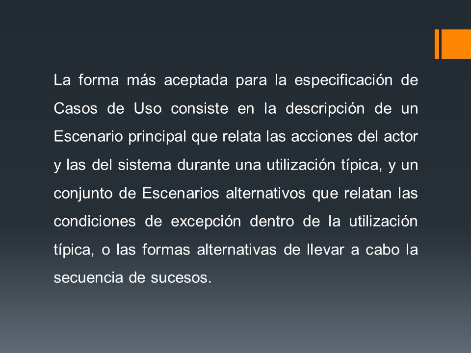 La forma más aceptada para la especificación de Casos de Uso consiste en la descripción de un Escenario principal que relata las acciones del actor y las del sistema durante una utilización típica, y un conjunto de Escenarios alternativos que relatan las condiciones de excepción dentro de la utilización típica, o las formas alternativas de llevar a cabo la secuencia de sucesos.