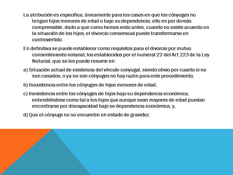 La atribución es especifica, únicamente para los casos en que los cónyuges no tengan hijos menores de edad o bajo su dependencia, ello es por demás comprensible, dado a que como hemos visto antes, cuando no existe acuerdo en la situación de los hijos, el divorcio consensual puede transformarse en controvertido.