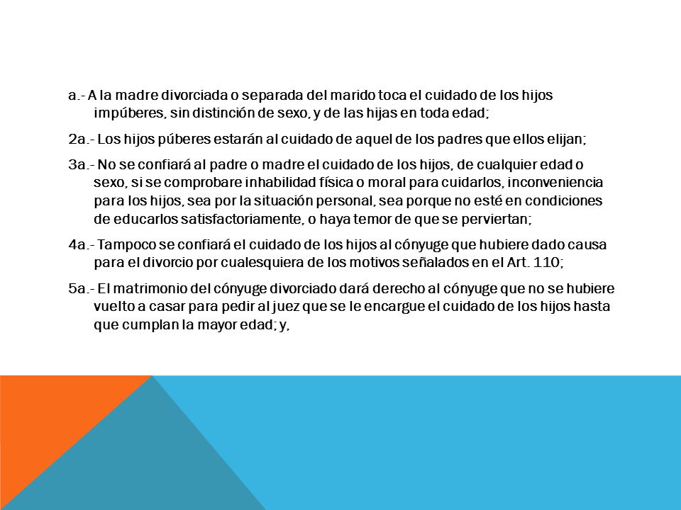 a.- A la madre divorciada o separada del marido toca el cuidado de los hijos impúberes, sin distinción de sexo, y de las hijas en toda edad; 2a.- Los hijos púberes estarán al cuidado de aquel de los padres que ellos elijan; 3a.- No se confiará al padre o madre el cuidado de los hijos, de cualquier edad o sexo, si se comprobare inhabilidad física o moral para cuidarlos, inconveniencia para los hijos, sea por la situación personal, sea porque no esté en condiciones de educarlos satisfactoriamente, o haya temor de que se perviertan; 4a.- Tampoco se confiará el cuidado de los hijos al cónyuge que hubiere dado causa para el divorcio por cualesquiera de los motivos señalados en el Art.