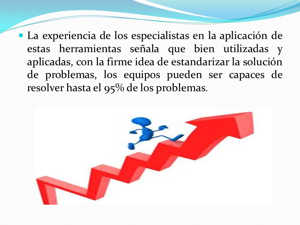La experiencia de los especialistas en la aplicación de estas herramientas señala que bien utilizadas y aplicadas, con la firme idea de estandarizar la solución de problemas, los equipos pueden ser capaces de resolver hasta el 95% de los problemas.