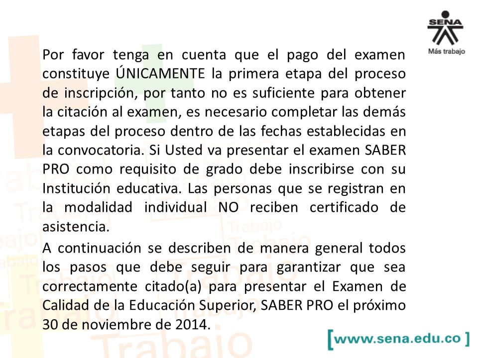 Por favor tenga en cuenta que el pago del examen constituye ÚNICAMENTE la primera etapa del proceso de inscripción, por tanto no es suficiente para obtener la citación al examen, es necesario completar las demás etapas del proceso dentro de las fechas establecidas en la convocatoria. Si Usted va presentar el examen SABER PRO como requisito de grado debe inscribirse con su Institución educativa. Las personas que se registran en la modalidad individual NO reciben certificado de asistencia.