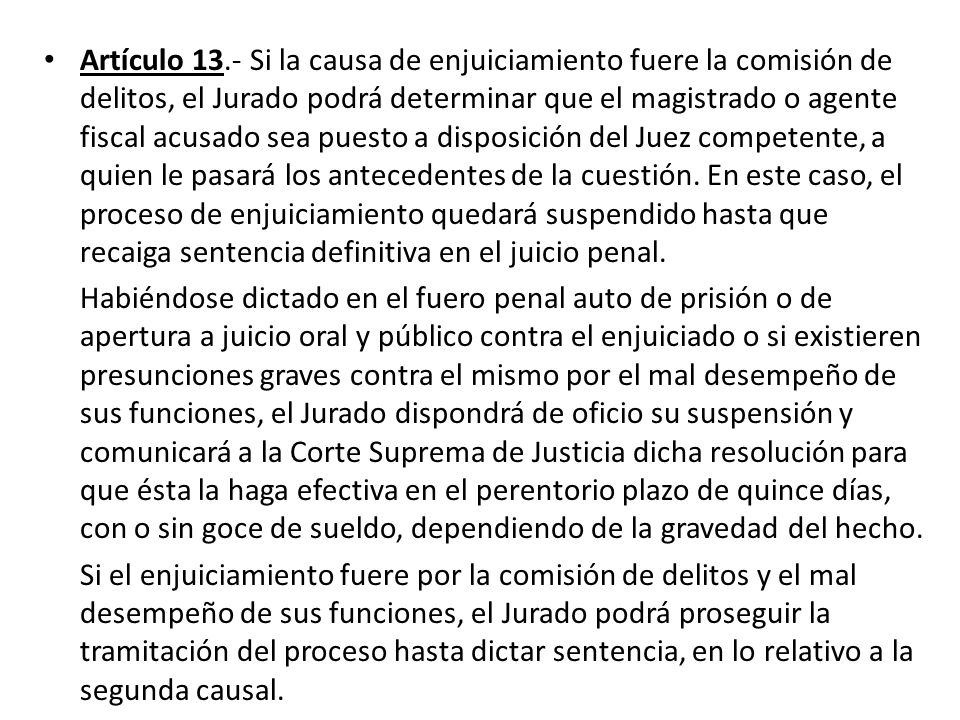 Artículo 13.- Si la causa de enjuiciamiento fuere la comisión de delitos, el Jurado podrá determinar que el magistrado o agente fiscal acusado sea puesto a disposición del Juez competente, a quien le pasará los antecedentes de la cuestión. En este caso, el proceso de enjuiciamiento quedará suspendido hasta que recaiga sentencia definitiva en el juicio penal.