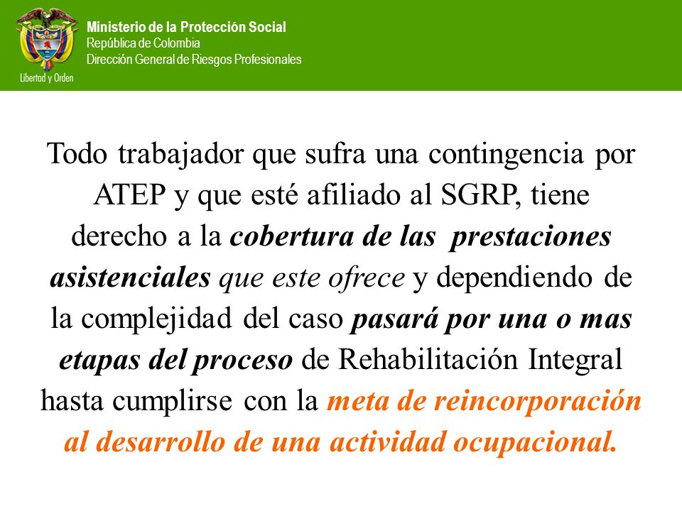 Todo trabajador que sufra una contingencia por ATEP y que esté afiliado al SGRP, tiene derecho a la cobertura de las prestaciones asistenciales que este ofrece y dependiendo de la complejidad del caso pasará por una o mas etapas del proceso de Rehabilitación Integral hasta cumplirse con la meta de reincorporación al desarrollo de una actividad ocupacional.