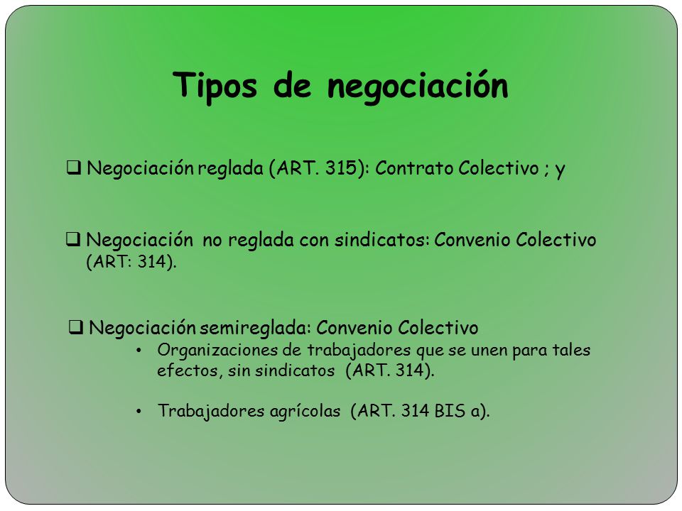 Tipos de negociación Negociación reglada (ART. 315): Contrato Colectivo ; y. Negociación no reglada con sindicatos: Convenio Colectivo (ART: 314).