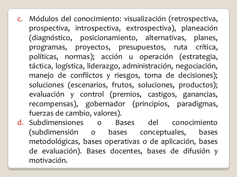 Módulos del conocimiento: visualización (retrospectiva, prospectiva, introspectiva, extrospectiva), planeación (diagnóstico, posicionamiento, alternativas, planes, programas, proyectos, presupuestos, ruta crítica, políticas, normas); acción u operación (estrategia, táctica, logística, liderazgo, administración, negociación, manejo de conflictos y riesgos, toma de decisiones); soluciones (escenarios, frutos, soluciones, productos); evaluación y control (premios, castigos, ganancias, recompensas), gobernador (principios, paradigmas, fuerzas de cambio, valores).