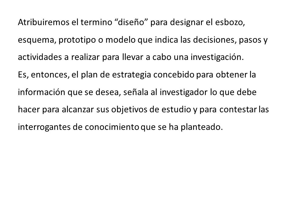 Atribuiremos el termino diseño para designar el esbozo, esquema, prototipo o modelo que indica las decisiones, pasos y actividades a realizar para llevar a cabo una investigación.
