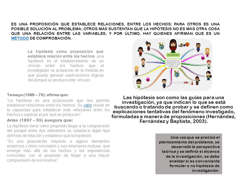 Es una proposición que establece relaciones, entre los hechos; para otros es una posible solución al problema; otros más sustentan que la hipótesis no es más otra cosa que una relación entre las variables, y por último, hay quienes afirman que es un método de comprobación.