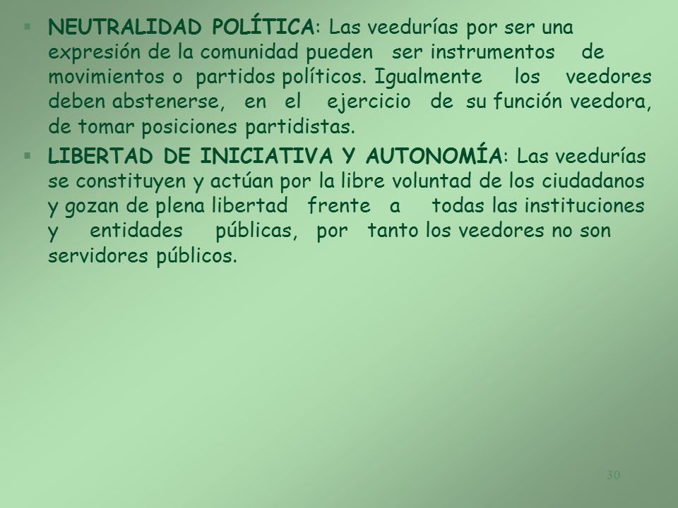 NEUTRALIDAD POLÍTICA: Las veedurías por ser una expresión de la comunidad pueden ser instrumentos de movimientos o partidos políticos. Igualmente los veedores deben abstenerse, en el ejercicio de su función veedora, de tomar posiciones partidistas.