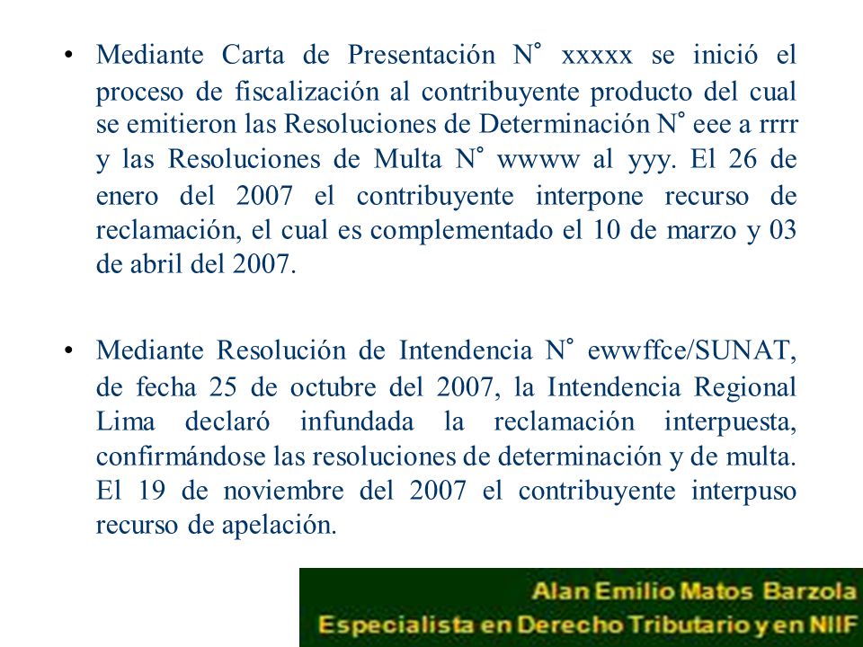 Mediante Carta de Presentación N° xxxxx se inició el proceso de fiscalización al contribuyente producto del cual se emitieron las Resoluciones de Determinación N° eee a rrrr y las Resoluciones de Multa N° wwww al yyy. El 26 de enero del 2007 el contribuyente interpone recurso de reclamación, el cual es complementado el 10 de marzo y 03 de abril del 2007.