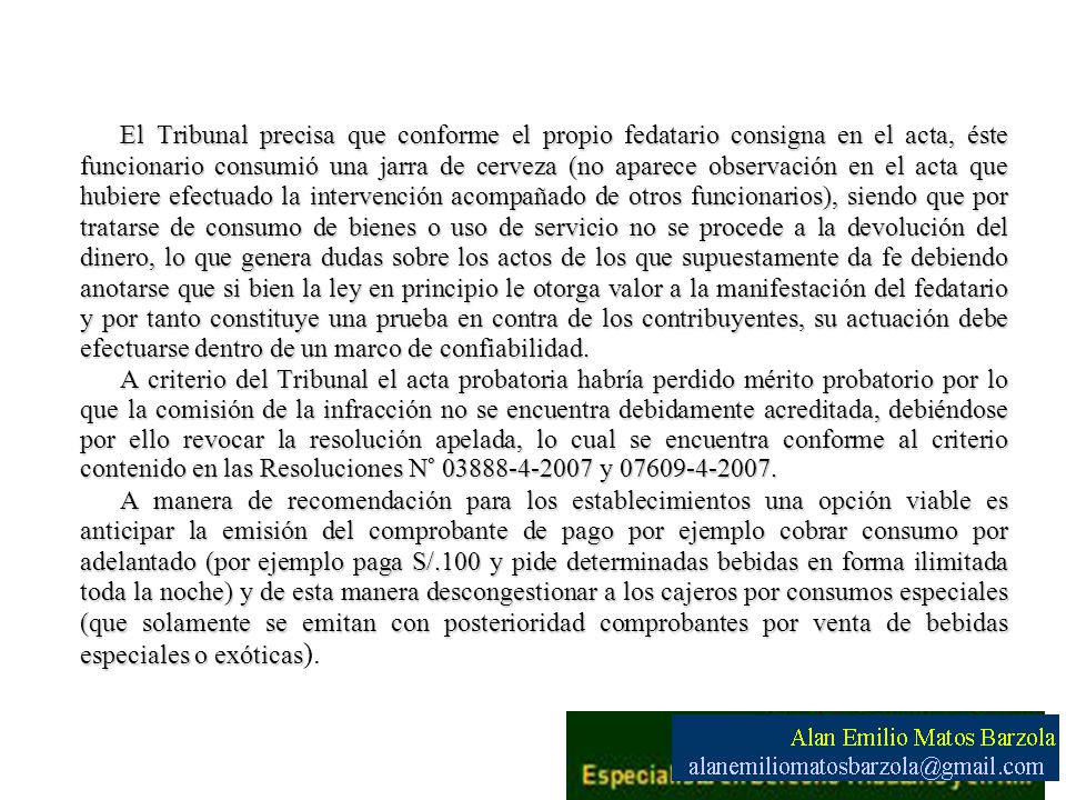 El Tribunal precisa que conforme el propio fedatario consigna en el acta, éste funcionario consumió una jarra de cerveza (no aparece observación en el acta que hubiere efectuado la intervención acompañado de otros funcionarios), siendo que por tratarse de consumo de bienes o uso de servicio no se procede a la devolución del dinero, lo que genera dudas sobre los actos de los que supuestamente da fe debiendo anotarse que si bien la ley en principio le otorga valor a la manifestación del fedatario y por tanto constituye una prueba en contra de los contribuyentes, su actuación debe efectuarse dentro de un marco de confiabilidad.