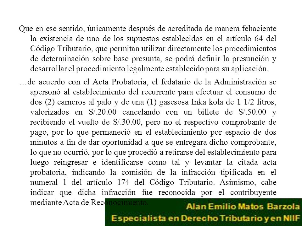 Que en ese sentido, únicamente después de acreditada de manera fehaciente la existencia de uno de los supuestos establecidos en el artículo 64 del Código Tributario, que permitan utilizar directamente los procedimientos de determinación sobre base presunta, se podrá definir la presunción y desarrollar el procedimiento legalmente establecido para su aplicación.