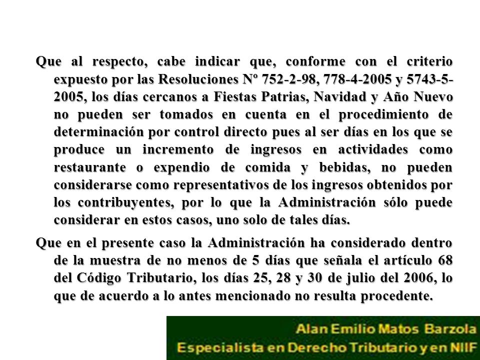 Que al respecto, cabe indicar que, conforme con el criterio expuesto por las Resoluciones Nº , y , los días cercanos a Fiestas Patrias, Navidad y Año Nuevo no pueden ser tomados en cuenta en el procedimiento de determinación por control directo pues al ser días en los que se produce un incremento de ingresos en actividades como restaurante o expendio de comida y bebidas, no pueden considerarse como representativos de los ingresos obtenidos por los contribuyentes, por lo que la Administración sólo puede considerar en estos casos, uno solo de tales días.