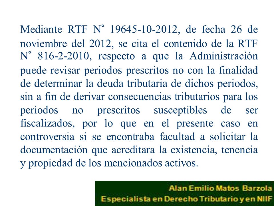 Mediante RTF N° , de fecha 26 de noviembre del 2012, se cita el contenido de la RTF N° , respecto a que la Administración puede revisar periodos prescritos no con la finalidad de determinar la deuda tributaria de dichos periodos, sin a fin de derivar consecuencias tributarios para los periodos no prescritos susceptibles de ser fiscalizados, por lo que en el presente caso en controversia si se encontraba facultad a solicitar la documentación que acreditara la existencia, tenencia y propiedad de los mencionados activos.