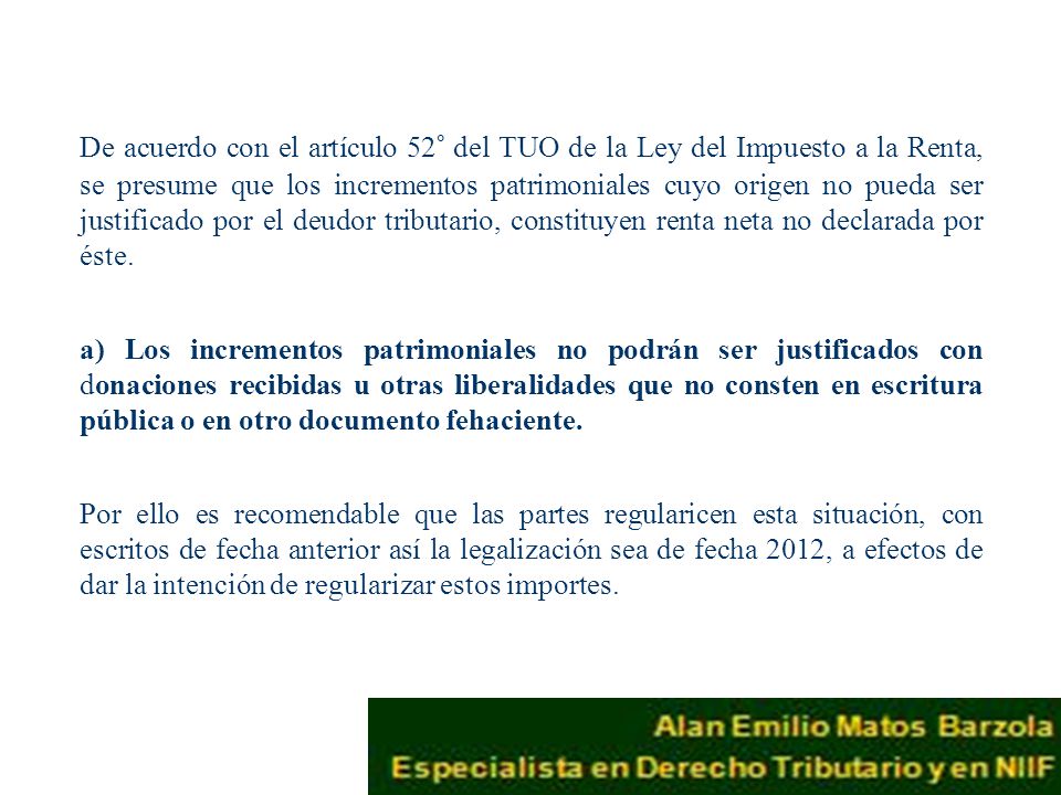De acuerdo con el artículo 52° del TUO de la Ley del Impuesto a la Renta, se presume que los incrementos patrimoniales cuyo origen no pueda ser justificado por el deudor tributario, constituyen renta neta no declarada por éste.