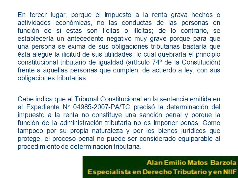 En tercer lugar, porque el impuesto a la renta grava hechos o actividades económicas, no las conductas de las personas en función de si estas son lícitas o ilícitas; de lo contrario, se establecería un antecedente negativo muy grave porque para que una persona se exima de sus obligaciones tributarias bastaría que ésta alegue la ilicitud de sus utilidades; lo cual quebraría el principio constitucional tributario de igualdad (artículo 74º de la Constitución) frente a aquellas personas que cumplen, de acuerdo a ley, con sus obligaciones tributarias.