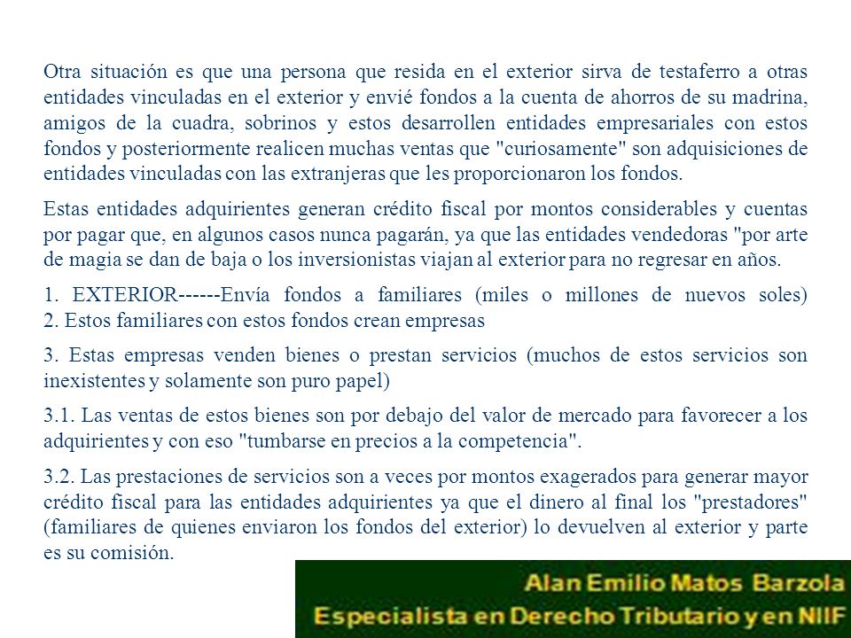 Otra situación es que una persona que resida en el exterior sirva de testaferro a otras entidades vinculadas en el exterior y envié fondos a la cuenta de ahorros de su madrina, amigos de la cuadra, sobrinos y estos desarrollen entidades empresariales con estos fondos y posteriormente realicen muchas ventas que curiosamente son adquisiciones de entidades vinculadas con las extranjeras que les proporcionaron los fondos.