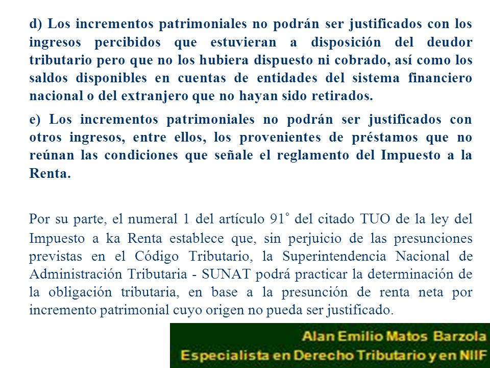 d) Los incrementos patrimoniales no podrán ser justificados con los ingresos percibidos que estuvieran a disposición del deudor tributario pero que no los hubiera dispuesto ni cobrado, así como los saldos disponibles en cuentas de entidades del sistema financiero nacional o del extranjero que no hayan sido retirados.