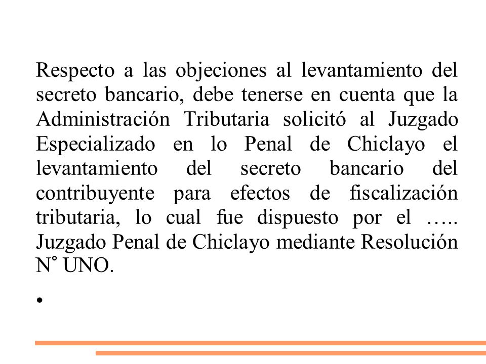 Respecto a las objeciones al levantamiento del secreto bancario, debe tenerse en cuenta que la Administración Tributaria solicitó al Juzgado Especializado en lo Penal de Chiclayo el levantamiento del secreto bancario del contribuyente para efectos de fiscalización tributaria, lo cual fue dispuesto por el ….. Juzgado Penal de Chiclayo mediante Resolución N° UNO.