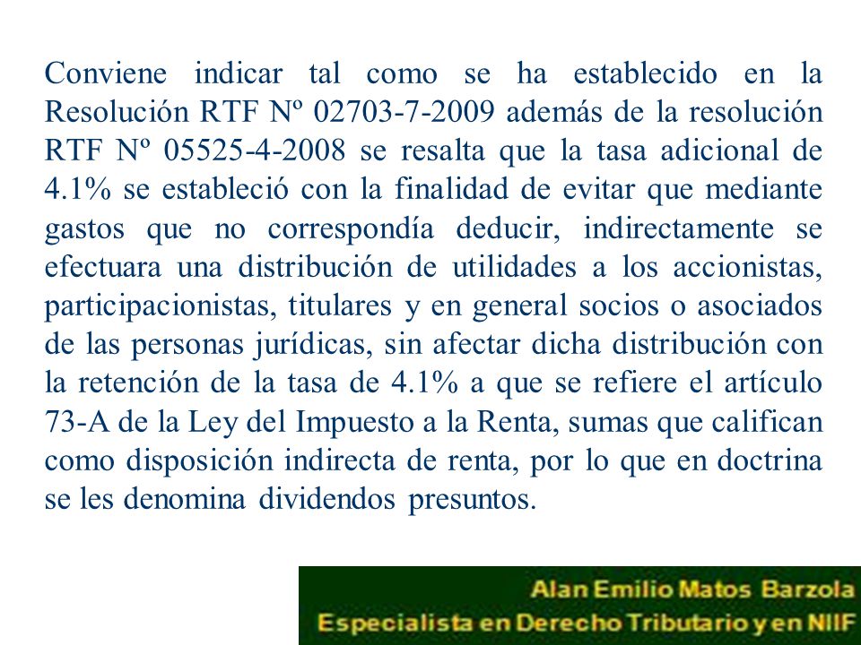 Conviene indicar tal como se ha establecido en la Resolución RTF Nº además de la resolución RTF Nº se resalta que la tasa adicional de 4.1% se estableció con la finalidad de evitar que mediante gastos que no correspondía deducir, indirectamente se efectuara una distribución de utilidades a los accionistas, participacionistas, titulares y en general socios o asociados de las personas jurídicas, sin afectar dicha distribución con la retención de la tasa de 4.1% a que se refiere el artículo 73-A de la Ley del Impuesto a la Renta, sumas que califican como disposición indirecta de renta, por lo que en doctrina se les denomina dividendos presuntos.