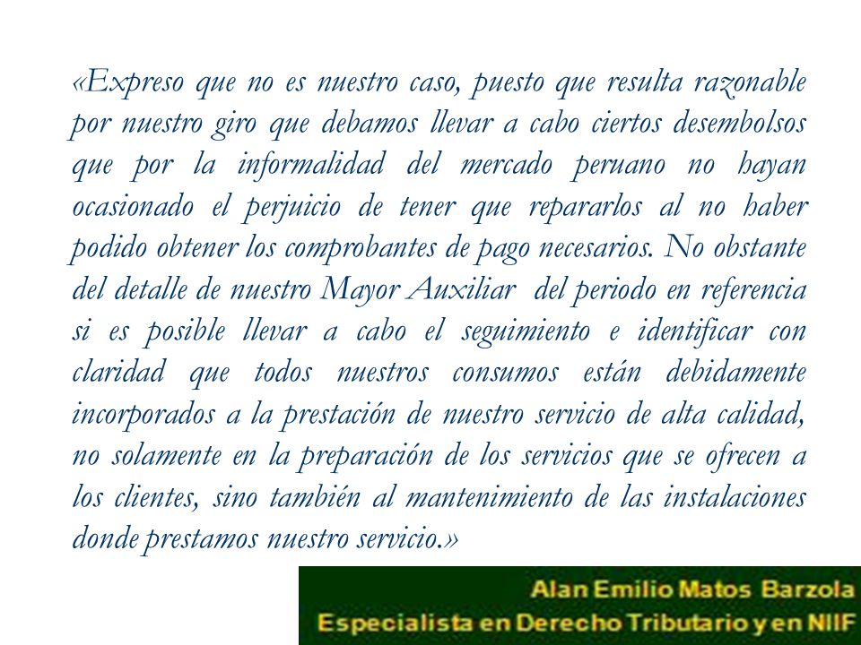 «Expreso que no es nuestro caso, puesto que resulta razonable por nuestro giro que debamos llevar a cabo ciertos desembolsos que por la informalidad del mercado peruano no hayan ocasionado el perjuicio de tener que repararlos al no haber podido obtener los comprobantes de pago necesarios.