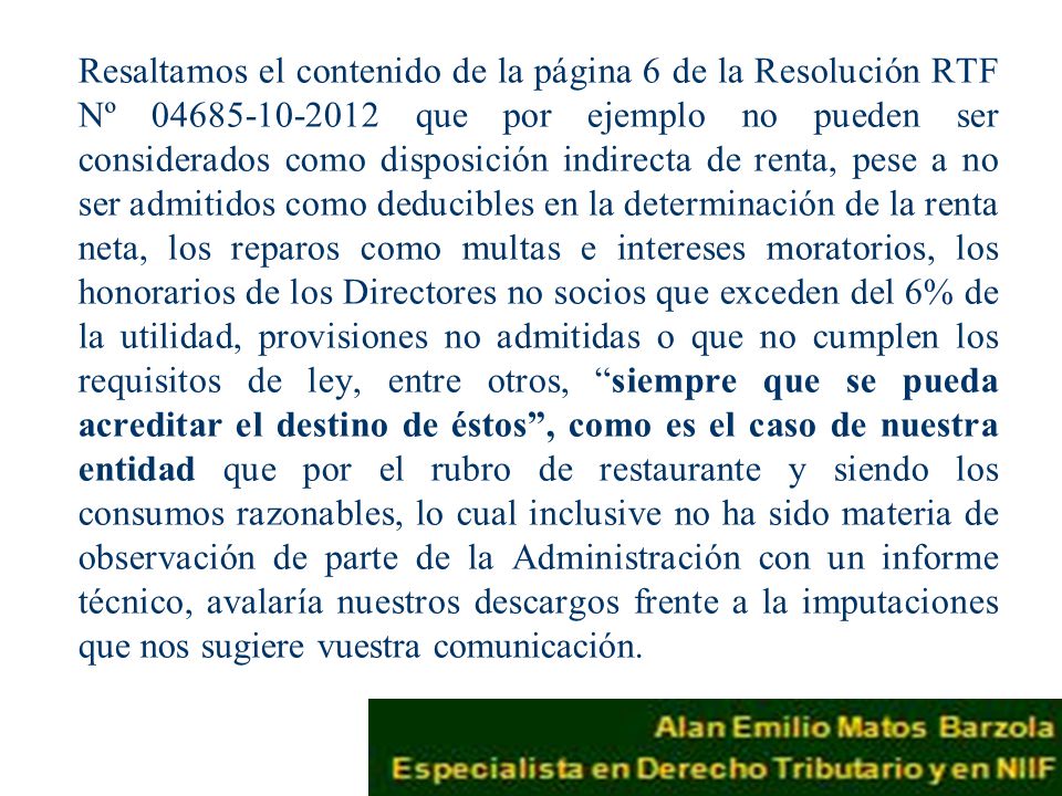 Resaltamos el contenido de la página 6 de la Resolución RTF Nº que por ejemplo no pueden ser considerados como disposición indirecta de renta, pese a no ser admitidos como deducibles en la determinación de la renta neta, los reparos como multas e intereses moratorios, los honorarios de los Directores no socios que exceden del 6% de la utilidad, provisiones no admitidas o que no cumplen los requisitos de ley, entre otros, siempre que se pueda acreditar el destino de éstos , como es el caso de nuestra entidad que por el rubro de restaurante y siendo los consumos razonables, lo cual inclusive no ha sido materia de observación de parte de la Administración con un informe técnico, avalaría nuestros descargos frente a la imputaciones que nos sugiere vuestra comunicación.