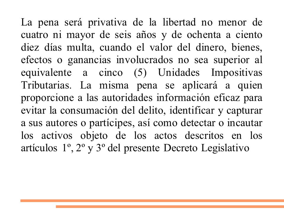 La pena será privativa de la libertad no menor de cuatro ni mayor de seis años y de ochenta a ciento diez días multa, cuando el valor del dinero, bienes, efectos o ganancias involucrados no sea superior al equivalente a cinco (5) Unidades Impositivas Tributarias.