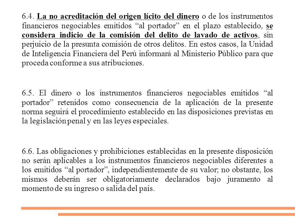 6.4. La no acreditación del origen lícito del dinero o de los instrumentos financieros negociables emitidos al portador en el plazo establecido, se considera indicio de la comisión del delito de lavado de activos, sin perjuicio de la presunta comisión de otros delitos. En estos casos, la Unidad de Inteligencia Financiera del Perú informará al Ministerio Público para que proceda conforme a sus atribuciones.