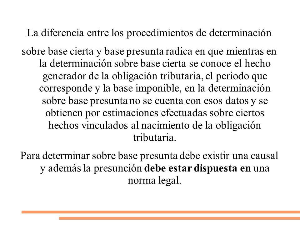 La diferencia entre los procedimientos de determinación sobre base cierta y base presunta radica en que mientras en la determinación sobre base cierta se conoce el hecho generador de la obligación tributaria, el periodo que corresponde y la base imponible, en la determinación sobre base presunta no se cuenta con esos datos y se obtienen por estimaciones efectuadas sobre ciertos hechos vinculados al nacimiento de la obligación tributaria.