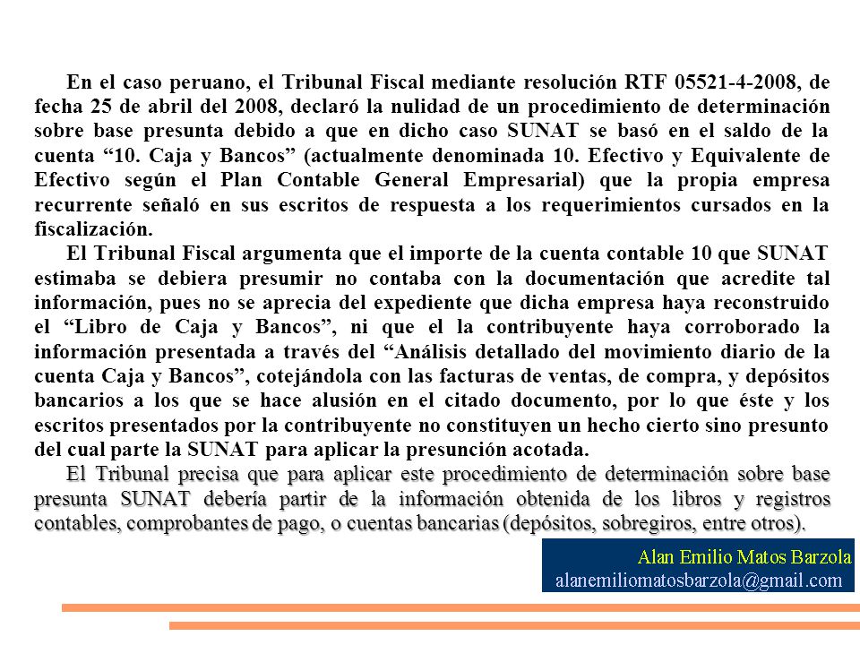 En el caso peruano, el Tribunal Fiscal mediante resolución RTF , de fecha 25 de abril del 2008, declaró la nulidad de un procedimiento de determinación sobre base presunta debido a que en dicho caso SUNAT se basó en el saldo de la cuenta 10. Caja y Bancos (actualmente denominada 10. Efectivo y Equivalente de Efectivo según el Plan Contable General Empresarial) que la propia empresa recurrente señaló en sus escritos de respuesta a los requerimientos cursados en la fiscalización.