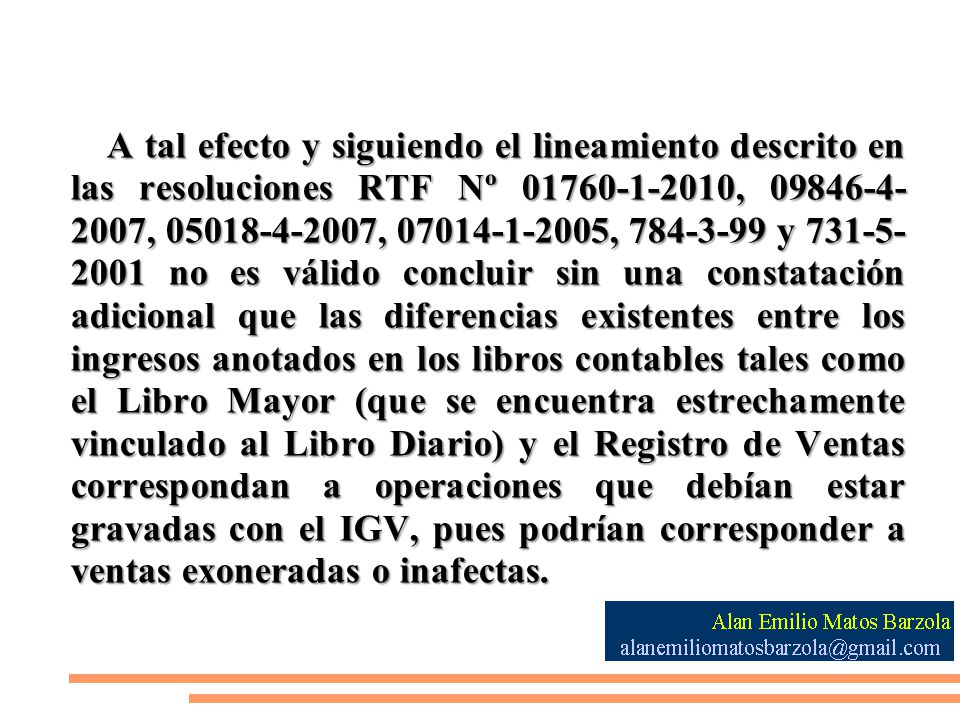 A tal efecto y siguiendo el lineamiento descrito en las resoluciones RTF Nº , , , , y no es válido concluir sin una constatación adicional que las diferencias existentes entre los ingresos anotados en los libros contables tales como el Libro Mayor (que se encuentra estrechamente vinculado al Libro Diario) y el Registro de Ventas correspondan a operaciones que debían estar gravadas con el IGV, pues podrían corresponder a ventas exoneradas o inafectas.