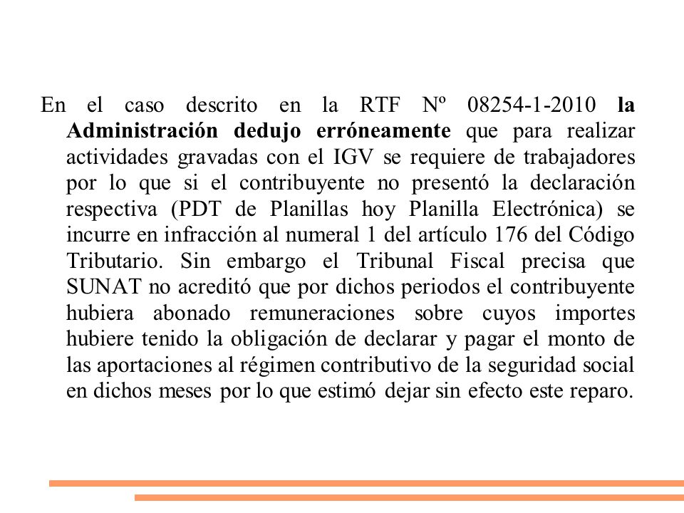 En el caso descrito en la RTF Nº la Administración dedujo erróneamente que para realizar actividades gravadas con el IGV se requiere de trabajadores por lo que si el contribuyente no presentó la declaración respectiva (PDT de Planillas hoy Planilla Electrónica) se incurre en infracción al numeral 1 del artículo 176 del Código Tributario.