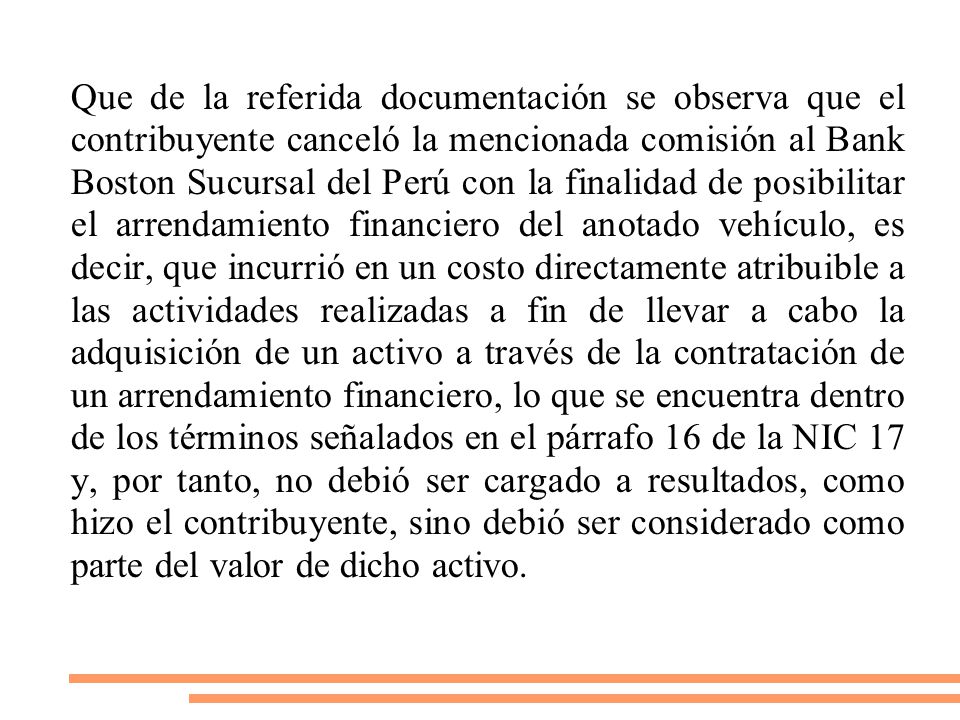 Que de la referida documentación se observa que el contribuyente canceló la mencionada comisión al Bank Boston Sucursal del Perú con la finalidad de posibilitar el arrendamiento financiero del anotado vehículo, es decir, que incurrió en un costo directamente atribuible a las actividades realizadas a fin de llevar a cabo la adquisición de un activo a través de la contratación de un arrendamiento financiero, lo que se encuentra dentro de los términos señalados en el párrafo 16 de la NIC 17 y, por tanto, no debió ser cargado a resultados, como hizo el contribuyente, sino debió ser considerado como parte del valor de dicho activo.